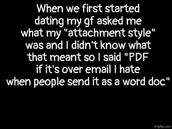 When we first started dating my gf asked me what my "attachment style" was and I didn't know what that meant so I said "PDF if it's over email I hate when people send it as a word doc" | made w/ Imgflip meme maker