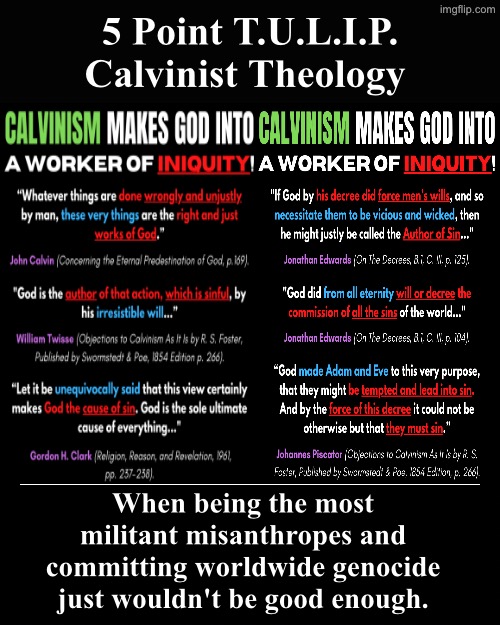 When being the most militant misanthropes &... | 5 Point T.U.L.I.P. Calvinist Theology; When being the most militant misanthropes and committing worldwide genocide just wouldn't be good enough. | image tagged in demotivational,misanthropes,calvinism,calvinist memes,reformed theology,genocide | made w/ Imgflip meme maker