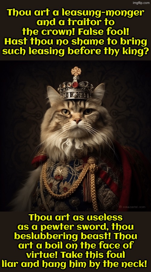 The King's Human Is But A Boil On The Face Of Virtue | Thou art a leasung-monger and a traitor to the crown! False fool! Hast thou no shame to bring such leasing before thy king? Thou art as useless as a pewter sword, thou beslubbering beast! Thou art a boil on the face of virtue! Take this foul liar and hang him by the neck! | image tagged in cats,funny cats,medieval memes,the king,liar,you have sinned child prepare to feel the sweet embrace of death | made w/ Imgflip meme maker
