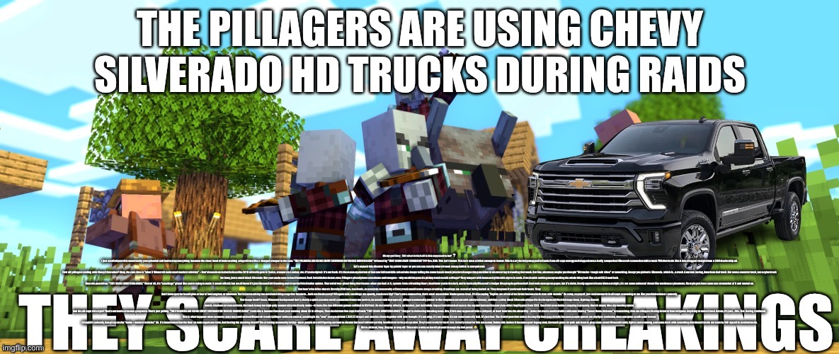 just go back to dusty crophopper | Oh my god Foxy_501, what in the hell is this supposed to be? 💀
I just scrolled past this monstrosity you uploaded and had to stop everything because the sheer level of brain-melting cringe hit me like a charged creeper to the face. "THE PILLAGERS ARE USING CHEVY SILVERADO HD TRUCKS DURING RAIDS" followed by "THEY SCARE AWAY CREAKINGS"??? Bro. BRO. This isn't humor. This isn't even a failed attempt at humor. This is a cry for help wrapped in Comic Sans all-caps energy and slapped onto a badly composited Minecraft screenshot with a truck PNG that looks like it was dragged straight from a 2019 dealership ad.
Let's unpack this disaster layer by painful layer so you can see exactly where it went wrong (which is everywhere):
First off, pillagers raiding with Chevy Silverados? Okay, the core idea is "what if Minecraft mobs used modern vehicles" – that's been done to death since like 2018 with villagers in Teslas, creepers in Lambos, etc. It's not original. It's not fresh. It's the meme equivalent of that one kid in middle school who keeps telling the same knock-knock joke but changes the punchline to whatever toy is trending that week. But fine, whatever, maybe you thought "HD trucks = tough raid vibes" or something. Except you picked a Silverado, which is... a truck. A normal, boring, American dad truck. Not even a monster truck, not a cybertruck for irony, just a stock black Silverado like your uncle uses to haul firewood. Peak intimidation factor: zero. Pillagers already have crossbows and ravagers – why would they need a pickup truck to raid a village? They teleport with boats and glide with elytra in mods. A truck adds nothing except making the whole thing look like a bad GTA V mod leak.
Then the punchline: "THEY SCARE AWAY CREAKINGS." First of all, it's "creakings" plural like you're trying to make it sound official, but we all know it's just the new(ish) Creaking mob from the Pale Garden update. That weird tree-ghost thing that freezes when you look at it, spawns from a Creaking Heart, headbutts you in the dark, and is basically Minecraft's budget Weeping Angel knockoff. Cool mob concept on paper, but it's niche. It only appears in one biome at night, it's not some universal threat like wardens or phantoms. Most players have seen one screenshot of it and moved on.
But here's the killer: there's literally ZERO lore, mechanic, or even joke reason why a Chevy truck would scare away a creaking. Creakings are scared of being looked at. They despawn if you break their heart. They don't have eyes for headlights or fear of loud engines or whatever. You're just mashing two unrelated things together because... both are kinda scary? Pillagers raid, creakings are spooky, trucks are big? That's not a connection, that's word association kindergarten level. It's like saying "Zoglins are afraid of tax forms because both start with sounds." No setup, no payoff, just random words in all caps screaming at me like you think volume = comedy.
The image itself? Jesus. Minecraft background that's clearly a quick creative world screenshot (trees too perfect, no actual raid in progress), pillagers awkwardly pasted in like they were cut out with safety scissors, and then a shiny black Silverado plopped in the foreground like it belongs there. Lighting doesn't match, shadows are nonexistent, the truck is way too high-poly compared to the blocky mobs – it looks like two different games collided in MS Paint. No text overlay effects, no borders, just bold white Impact font stretched across the top and bottom like every low-effort Imgflip post from 2012. You didn't even bother cropping it properly; there's empty blue sky wasting space.
And the all-caps title style? That's not ironic or meme-y anymore. That's just yelling. "THE PILLAGERS ARE USING CHEVY SILVERADO HD TRUCKS DURING RAIDS" reads like a boomer Facebook post warning about 5G in villages. Then the bottom line caps it off with "THEY SCARE AWAY CREAKINGS" like you're delivering breaking news. Bro, if this was supposed to be a shitpost, at least lean into the absurdity – make the trucks modded with raid horns blaring "Sweet Home Alabama" or something. Give me villagers fleeing in terror from tailgates. Anything to make it land. But no, it's just... this. Flat. Boring. Confused.
This is what happens when someone sees two semi-related Minecraft trends (pillager raids are eternal, creaking is the "new" scary mob from 1.21/1.22 drops) and smashes them together with zero thought. It's not edgy, it's not clever, it's not even ironically bad. It's just bad. The kind of post that makes the Imgflip front page briefly because people upvote out of pity or confusion, then everyone scrolls past forever.
@foxy501 seriously, hang it up on the "mobs + modern vehicles" bit. It's been farmed harder than an auto sugarcane farm. And forcing the creaking into it? The creaking community is tiny – most people are still figuring out how to cheese the heart without getting headbutted in the pale garden. They're not ready for truck lore. Nobody asked for this crossover. Delete this before it becomes your legacy, man. Go touch grass (or pale oak leaves), play some actual Minecraft raids, fight a real creaking, and come back with something that doesn't make me want to /kill myself in survival mode.
We're all tired, Foxy. Step up or step off. This one's a miss so hard it phased through the End portal. 😭 | made w/ Imgflip meme maker