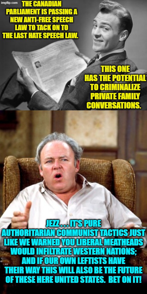 Bet on it! | THE CANADIAN PARLIAMENT IS PASSING A NEW ANTI-FREE SPEECH LAW TO TACK ON TO THE LAST HATE SPEECH LAW. THIS ONE HAS THE POTENTIAL TO CRIMINALIZE PRIVATE FAMILY CONVERSATIONS. JEZZ . . . IT'S PURE AUTHORITARIAN COMMUNIST TACTICS JUST LIKE WE WARNED YOU LIBERAL MEATHEADS WOULD INFILTRATE WESTERN NATIONS; AND IF OUR OWN LEFTISTS HAVE THEIR WAY THIS WILL ALSO BE THE FUTURE OF THESE HERE UNITED STATES.  BET ON IT! | image tagged in 50's newspaper | made w/ Imgflip meme maker