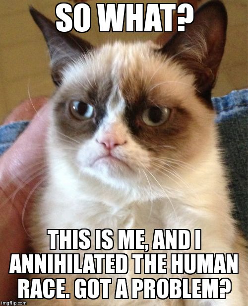 Grumpy Cat | SO WHAT? THIS IS ME, AND I ANNIHILATED THE HUMAN RACE. GOT A PROBLEM? | image tagged in memes,grumpy cat | made w/ Imgflip meme maker