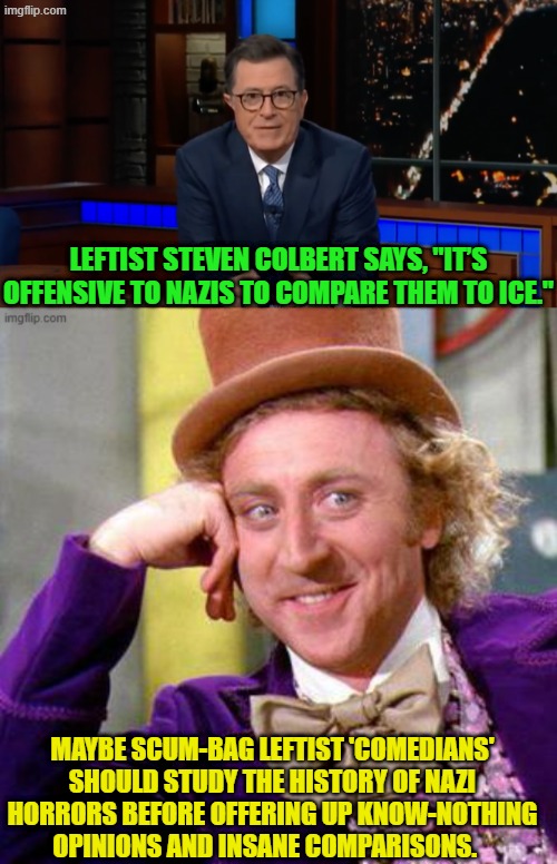 Yeah . . . just for a change; that is. | LEFTIST STEVEN COLBERT SAYS, "IT’S OFFENSIVE TO NAZIS TO COMPARE THEM TO ICE."; MAYBE SCUM-BAG LEFTIST 'COMEDIANS' SHOULD STUDY THE HISTORY OF NAZI HORRORS BEFORE OFFERING UP KNOW-NOTHING OPINIONS AND INSANE COMPARISONS. | image tagged in yep | made w/ Imgflip meme maker