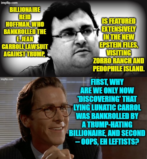 Yes . . . oops, eh leftists? | IS FEATURED EXTENSIVELY IN THE NEW EPSTEIN FILES, VISITING ZORRO RANCH AND PEDOPHILE ISLAND. BILLIONAIRE REID HOFFMAN, WHO BANKROLLED THE E. JEAN CARROLL LAWSUIT AGAINST TRUMP, FIRST, WHY ARE WE ONLY NOW 'DISCOVERING' THAT LYING LUNATIC CARROL WAS BANKROLLED BY A TRUMP-HATING BILLIONAIRE, AND SECOND -- OOPS, EH LEFTISTS? | image tagged in yep | made w/ Imgflip meme maker