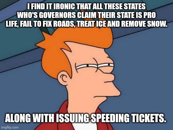 Futurama Fry Meme | I FIND IT IRONIC THAT ALL THESE STATES WHO'S GOVERNORS CLAIM THEIR STATE IS PRO LIFE, FAIL TO FIX ROADS, TREAT ICE AND REMOVE SNOW. ALONG WITH ISSUING SPEEDING TICKETS. | image tagged in memes,futurama fry | made w/ Imgflip meme maker