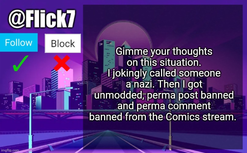 It literally just happened | Gimme your thoughts on this situation. I jokingly called someone a nazi. Then I got unmodded, perma post banned and perma comment banned from the Comics stream. | image tagged in flick7 announcement template | made w/ Imgflip meme maker