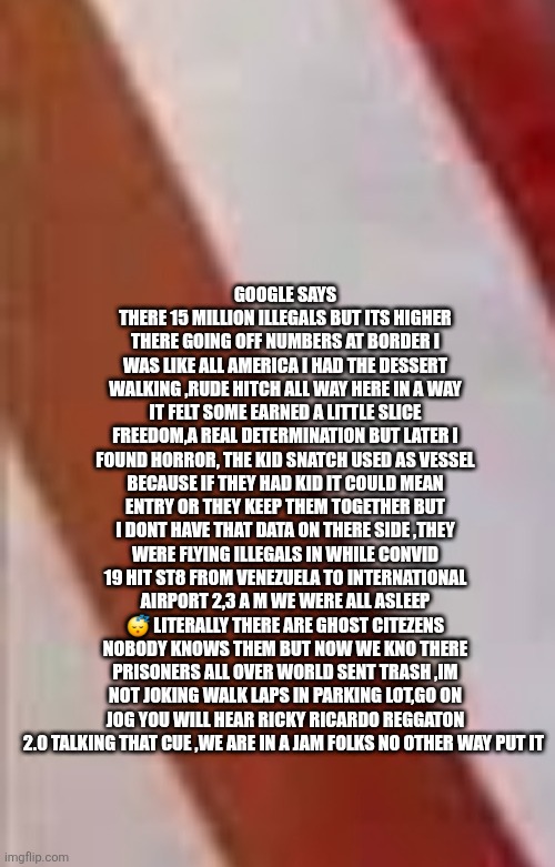 We were invaded while we slept,if convid was so bad why did airport fly in millions unvax | GOOGLE SAYS THERE 15 MILLION ILLEGALS BUT ITS HIGHER THERE GOING OFF NUMBERS AT BORDER I WAS LIKE ALL AMERICA I HAD THE DESSERT WALKING ,RUDE HITCH ALL WAY HERE IN A WAY IT FELT SOME EARNED A LITTLE SLICE FREEDOM,A REAL DETERMINATION BUT LATER I FOUND HORROR, THE KID SNATCH USED AS VESSEL BECAUSE IF THEY HAD KID IT COULD MEAN ENTRY OR THEY KEEP THEM TOGETHER BUT I DONT HAVE THAT DATA ON THERE SIDE ,THEY WERE FLYING ILLEGALS IN WHILE CONVID 19 HIT ST8 FROM VENEZUELA TO INTERNATIONAL AIRPORT 2,3 A M WE WERE ALL ASLEEP 😴 LITERALLY THERE ARE GHOST CITEZENS NOBODY KNOWS THEM BUT NOW WE KNO THERE PRISONERS ALL OVER WORLD SENT TRASH ,IM NOT JOKING WALK LAPS IN PARKING LOT,GO ON JOG YOU WILL HEAR RICKY RICARDO REGGATON 2.0 TALKING THAT CUE ,WE ARE IN A JAM FOLKS NO OTHER WAY PUT IT | image tagged in yup,venezuela,invades | made w/ Imgflip meme maker
