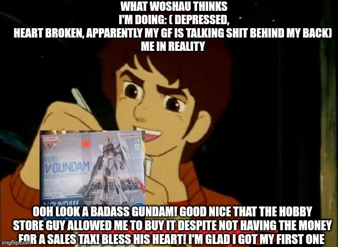 WHAT WOSHAU THINKS I'M DOING: ( DEPRESSED, HEART BROKEN, APPARENTLY MY GF IS TALKING SHIT BEHIND MY BACK) 

ME IN REALITY; OOH LOOK A BADASS GUNDAM! GOOD NICE THAT THE HOBBY STORE GUY ALLOWED ME TO BUY IT DESPITE NOT HAVING THE MONEY FOR A SALES TAX! BLESS HIS HEART! I'M GLAD I GOT MY FIRST ONE | made w/ Imgflip meme maker