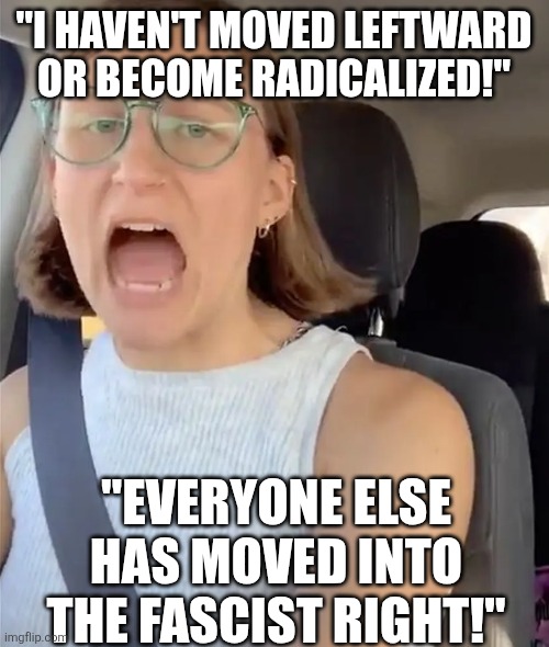 Unhinged Liberal Lunatic Idiot Woman Meltdown Screaming in Car | "I HAVEN'T MOVED LEFTWARD OR BECOME RADICALIZED!"; "EVERYONE ELSE HAS MOVED INTO THE FASCIST RIGHT!" | image tagged in unhinged liberal lunatic idiot woman meltdown screaming in car | made w/ Imgflip meme maker