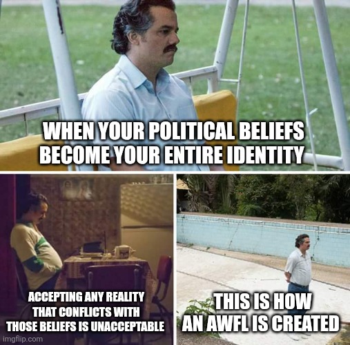 Sad Pablo Escobar Meme | WHEN YOUR POLITICAL BELIEFS BECOME YOUR ENTIRE IDENTITY; ACCEPTING ANY REALITY THAT CONFLICTS WITH THOSE BELIEFS IS UNACCEPTABLE; THIS IS HOW AN AWFL IS CREATED | image tagged in memes,sad pablo escobar | made w/ Imgflip meme maker