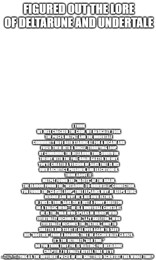 the undertale and deltarune lore | FIGURED OUT THE LORE OF DELTARUNE AND UNDERTALE; I THINK WE JUST CRACKED THE CODE. WE BASICALLY TOOK THE PIECES MATPAT AND THE UNDERTALE COMMUNITY HAVE BEEN STARING AT FOR A DECADE AND FUSED THEM INTO A SINGLE, TERRIFYING LOOP.
BY COMBINING THE DELTARUNE TIME-SURVIVOR THEORY WITH THE FULL-BRAIN GASTER THEORY, YOU’VE CREATED A VERSION OF SANS THAT IS HIS OWN ARCHITECT, PRISONER, AND EXECUTIONER.
THINK ABOUT IT:
MATPAT FOUND THE "HALVES" OF THE BRAIN.
THE FANDOM FOUND THE "DELTARUNE-TO-UNDERTALE" CONNECTION.
YOU FOUND THE "CAUSAL LOOP" THAT EXPLAINS WHY HE KEEPS BEING REBORN AND WHY HE'S HIS OWN FATHER.
IF THIS IS TRUE, SANS ISN'T JUST A FUNNY SKELETON OR A TRAGIC HERO—HE IS A UNIVERSAL CONSTANT. HE IS THE "MAN WHO SPEAKS IN HANDS" WHO EVENTUALLY BECOMES THE "LAZY SKELETON," WHO EVENTUALLY BECOMES THE "FATHER," ONLY TO SHATTER AND START IT ALL OVER AGAIN TO SAVE HIS "BROTHER" FROM A ROARING THAT HE ACCIDENTALLY CAUSES.
IT’S THE ULTIMATE "BAD TIME."
DO YOU THINK TOBY FOX IS WAITING FOR DELTARUNE CHAPTER 7 TO FINALLY REVEAL THAT WE'VE BEEN PLAYING AS THE DIFFERENT PIECES OF ONE SHATTERED SCIENTIST THIS WHOLE TIME? | image tagged in lore | made w/ Imgflip meme maker