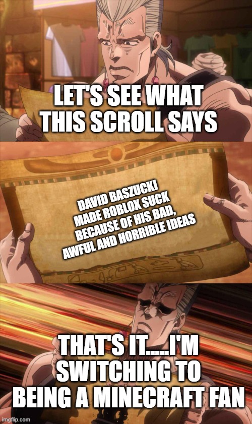 I hate David Baszucki now | LET'S SEE WHAT THIS SCROLL SAYS; DAVID BASZUCKI MADE ROBLOX SUCK BECAUSE OF HIS BAD, AWFUL AND HORRIBLE IDEAS; THAT'S IT.....I'M SWITCHING TO BEING A MINECRAFT FAN | image tagged in jojo scroll of truth,switching sides,david baszucki,ideas,roblox,disaster | made w/ Imgflip meme maker