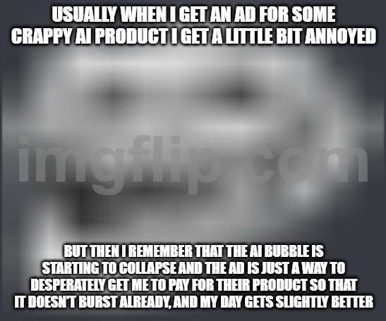 Ongggg I cannot wait for the bubble to burst | USUALLY WHEN I GET AN AD FOR SOME CRAPPY AI PRODUCT I GET A LITTLE BIT ANNOYED; BUT THEN I REMEMBER THAT THE AI BUBBLE IS STARTING TO COLLAPSE AND THE AD IS JUST A WAY TO DESPERATELY GET ME TO PAY FOR THEIR PRODUCT SO THAT IT DOESN'T BURST ALREADY, AND MY DAY GETS SLIGHTLY BETTER | image tagged in extremely low quality troll face | made w/ Imgflip meme maker