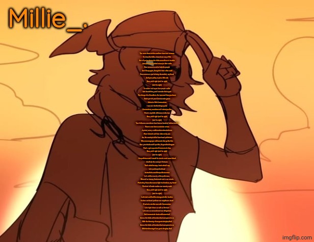 Banger | You came down to this southern town last summer
To show the folks a brand new way of life
But all you've shown the folks around here is trouble
And you've only added misery to their strife
Your concern is not to help the people
And I'll say again, though it's been often said
Your concern is just to bring discomfort, my friend
And your policy is just a little red

Now, ain't I right (ain't he right)
(ain't he right)

It matters not to you how people suffer
And should they, you'd consider that a gain
You bring a lot of trouble to the town and then you leave
That's part of your Communistic game
I detect a little Communism
I can see it in the things ya do
Communism, socialism call it what you like
There's very little difference in the two

Now, ain't I right (ain't he right)
(ain't he right)

Your followers sometimes have been a bearded, hatless bunch
There's even been a minister or two
A priest, a nun, a rabbi and an educated man
Have listened and been taken in by you
Aw, the country's full of two-faced politicians
Who encourage you with words that go like this
Burn your draft card if you like, it's good to disagree
That's a get aquainted Communistic kiss

Now, ain't I right (ain't he right)
(ain't he right)

One politician said it would be nice to send some blood
And help the enemy in Vietnam
That's what he says, here's what I say
Let's just keep the blood
Instead let's send that politician man
Let's rid the country of the politicians,
Who call us tramps, that march out in our streets
Protesting those who wanna fight for freedom, my friend
This kind of leader makes our country weak

Now, ain't I right (ain't he right)
(ain't he right)

Let's look and find the strong and able leaders
It's time we found just how our neighbours stand
If we're to win this war with Communism
Let's fight it here as well as Vietnam
Let's rise as one and meet our obligations
So Communistic boots will never trod
Across the fields of freedom that were given to us
With the blessing of our great almighty God
Across the fields of freedom that were given to us
With the blessing of our great almighty God | image tagged in millie's hermes from epic the musical announcement template | made w/ Imgflip meme maker