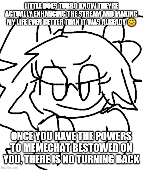 BOHAHAHAHA!!! >:) | LITTLE DOES TURBO KNOW THEYRE ACTUALLY ENHANCING THE STREAM AND MAKING MY LIFE EVEN BETTER THAN IT WAS ALREADY 😊; ONCE YOU HAVE THE POWERS TO MEMECHAT BESTOWED ON YOU, THERE IS NO TURNING BACK | image tagged in joanna,shitpost | made w/ Imgflip meme maker