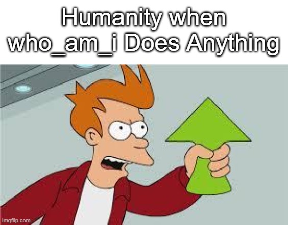 shut up and take my upvote | Humanity when who_am_i Does Anything | image tagged in shut up and take my upvote | made w/ Imgflip meme maker