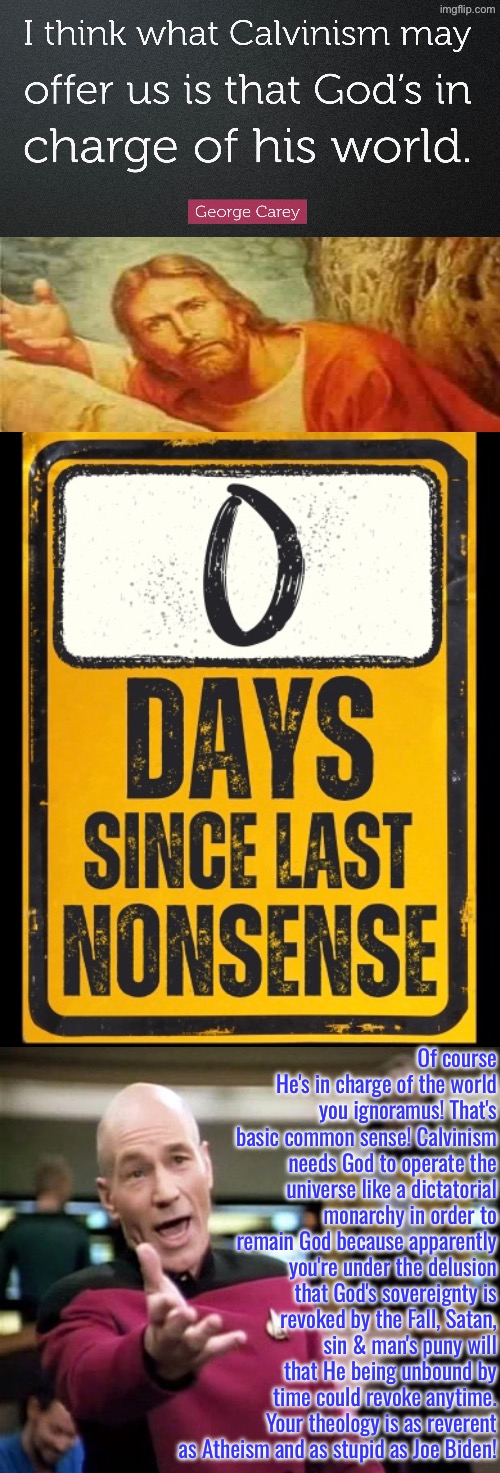 Again Zero Days Without Nonsense | Of course He's in charge of the world you ignoramus! That's basic common sense! Calvinism needs God to operate the universe like a dictatorial monarchy in order to remain God because apparently you're under the delusion that God's sovereignty is revoked by the Fall, Satan, sin & man's puny will that He being unbound by time could revoke anytime. Your theology is as reverent as Atheism and as stupid as Joe Biden! | image tagged in calvinism,calvinist memes,0 days without nonsense,anti calvinism,reformed theology,george carey | made w/ Imgflip meme maker