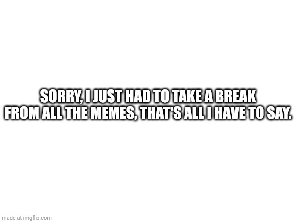 I had to take a break. | SORRY, I JUST HAD TO TAKE A BREAK FROM ALL THE MEMES, THAT'S ALL I HAVE TO SAY. | image tagged in message,break,february | made w/ Imgflip meme maker