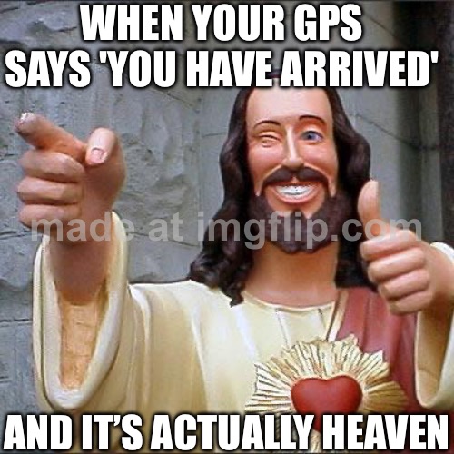 WHEN YOUR GPS SAYS 'YOU HAVE ARRIVED'; AND IT’S ACTUALLY HEAVEN | WHEN YOUR GPS SAYS 'YOU HAVE ARRIVED'; AND IT’S ACTUALLY HEAVEN | image tagged in memes,buddy christ,gps,heaven,what if you wanted to go to heaven,god religion universe | made w/ Imgflip meme maker