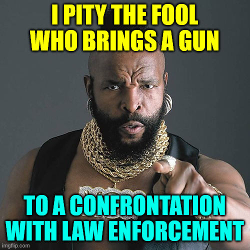 Mr T Pity The Fool Meme | I PITY THE FOOL WHO BRINGS A GUN TO A CONFRONTATION WITH LAW ENFORCEMENT | image tagged in memes,mr t pity the fool | made w/ Imgflip meme maker
