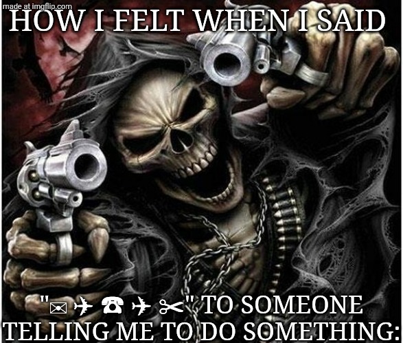 Badass Skeleton | HOW I FELT WHEN I SAID; "✉ ✈ ☎ ✈ ✂" TO SOMEONE TELLING ME TO DO SOMETHING: | image tagged in badass skeleton,oh no,cow,mr krabs,money | made w/ Imgflip meme maker