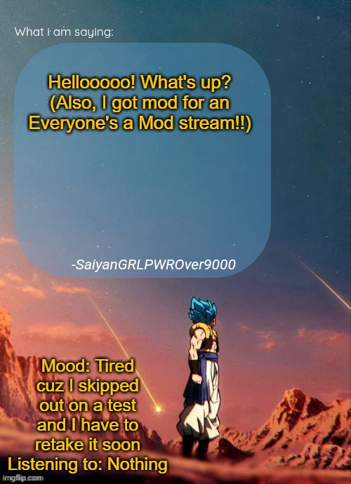 SayianGRLPWROver9000's NEW Announcement page | Hellooooo! What's up? (Also, I got mod for an Everyone's a Mod stream!!); Mood: Tired cuz I skipped out on a test and I have to retake it soon
Listening to: Nothing | image tagged in sayiangrlpwrover9000's new announcement page | made w/ Imgflip meme maker