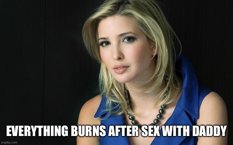 Ivanka Trump | EVERYTHING BURNS AFTER SEX WITH DADDY | image tagged in ivanka trump | made w/ Imgflip meme maker