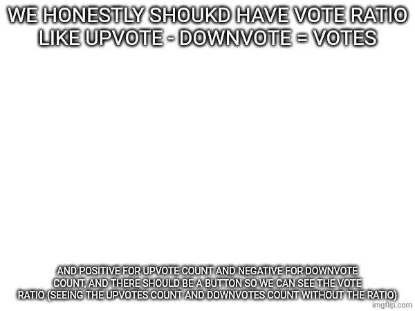 Honestly | WE HONESTLY SHOUKD HAVE VOTE RATIO
LIKE UPVOTE - DOWNVOTE = VOTES; AND POSITIVE FOR UPVOTE COUNT AND NEGATIVE FOR DOWNVOTE COUNT, AND THERE SHOULD BE A BUTTON SO WE CAN SEE THE VOTE RATIO (SEEING THE UPVOTES COUNT AND DOWNVOTES COUNT WITHOUT THE RATIO) | made w/ Imgflip meme maker