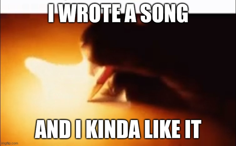 its in the comments | I WROTE A SONG; AND I KINDA LIKE IT | image tagged in writing fire | made w/ Imgflip meme maker
