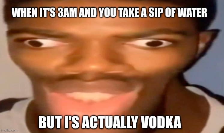 uh oh | WHEN IT'S 3AM AND YOU TAKE A SIP OF WATER; BUT I'S ACTUALLY VODKA | image tagged in vodka | made w/ Imgflip meme maker