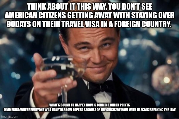 Leonardo Dicaprio Cheers Meme | THINK ABOUT IT THIS WAY, YOU DON'T SEE AMERICAN CITIZENS GETTING AWAY WITH STAYING OVER 90DAYS ON THEIR TRAVEL VISA IN A FOREIGN COUNTRY. WHAT'S BOUND TO HAPPEN NOW IS FORMING CHECK POINTS IN AMERICA WHERE EVERYONE WILL HAVE TO SHOW PAPERS BECAUSE OF THE CRISIS WE HAVE WITH ILLEGALS BREAKING THE LAW | image tagged in memes,leonardo dicaprio cheers | made w/ Imgflip meme maker