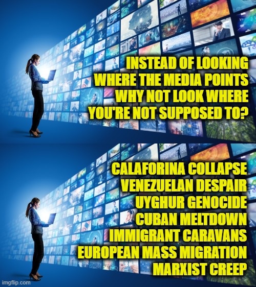 Ask questions | INSTEAD OF LOOKING
WHERE THE MEDIA POINTS
WHY NOT LOOK WHERE
YOU'RE NOT SUPPOSED TO? CALAFORINA COLLAPSE
VENEZUELAN DESPAIR
UYGHUR GENOCIDE
CUBAN MELTDOWN
IMMIGRANT CARAVANS
EUROPEAN MASS MIGRATION
MARXIST CREEP | image tagged in biased media | made w/ Imgflip meme maker