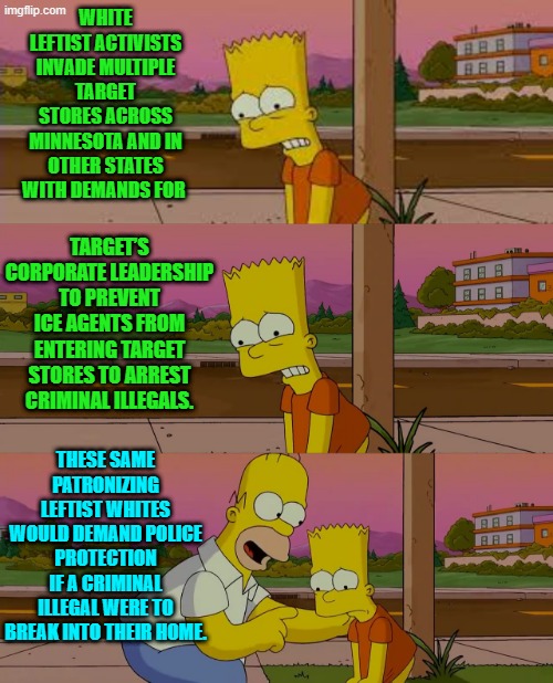 To leftists, vigorous and self-righteous virtue-signaling should never come with a personal cost. | WHITE LEFTIST ACTIVISTS INVADE MULTIPLE TARGET STORES ACROSS MINNESOTA AND IN OTHER STATES WITH DEMANDS FOR; TARGET’S CORPORATE LEADERSHIP TO PREVENT ICE AGENTS FROM ENTERING TARGET STORES TO ARREST CRIMINAL ILLEGALS. THESE SAME PATRONIZING LEFTIST WHITES WOULD DEMAND POLICE PROTECTION IF A CRIMINAL ILLEGAL WERE TO BREAK INTO THEIR HOME. | image tagged in worst day of my life | made w/ Imgflip meme maker