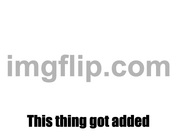 This thing got added | made w/ Imgflip meme maker