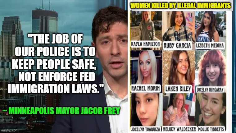 Their Blood Cries Out for Justice | WOMEN KILLED BY ILLEGAL IMMIGRANTS; "THE JOB OF OUR POLICE IS TO KEEP PEOPLE SAFE, NOT ENFORCE FED 

IMMIGRATION LAWS."; ~ MINNEAPOLIS MAYOR JACOB FREY | image tagged in jacob frey,minneapolis,ice,illegal immigration,victims | made w/ Imgflip meme maker
