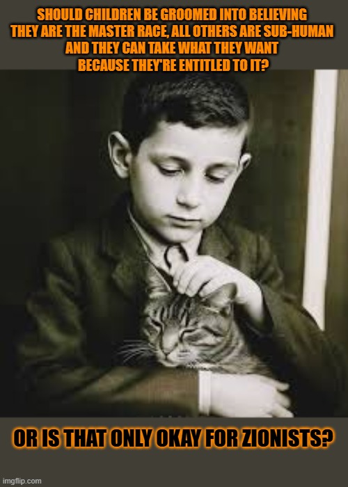 This #lolcat wonders why it's only okay for zionists and other fascists to groom their children | SHOULD CHILDREN BE GROOMED INTO BELIEVING 
THEY ARE THE MASTER RACE, ALL OTHERS ARE SUB-HUMAN 
AND THEY CAN TAKE WHAT THEY WANT 
BECAUSE THEY'RE ENTITLED TO IT? OR IS THAT ONLY OKAY FOR ZIONISTS? | image tagged in groom,fascists,zionists,children,lolcat | made w/ Imgflip meme maker