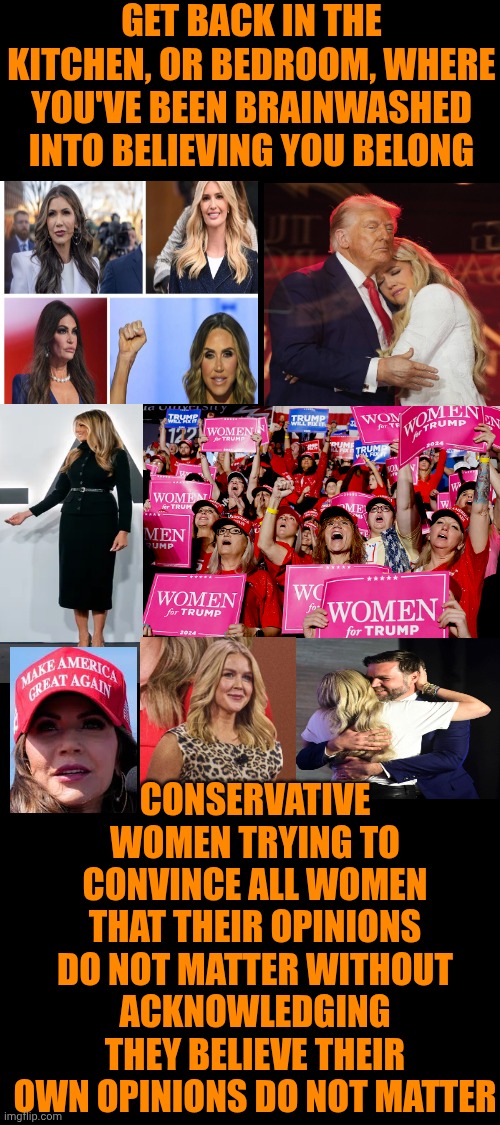 Hypocrites | GET BACK IN THE KITCHEN, OR BEDROOM, WHERE YOU'VE BEEN BRAINWASHED INTO BELIEVING YOU BELONG; CONSERVATIVE WOMEN TRYING TO CONVINCE ALL WOMEN THAT THEIR OPINIONS DO NOT MATTER WITHOUT ACKNOWLEDGING THEY BELIEVE THEIR OWN OPINIONS DO NOT MATTER | image tagged in memes,maga,conservative hypocrisy,weak women,brainwashed,special kind of stupid | made w/ Imgflip meme maker