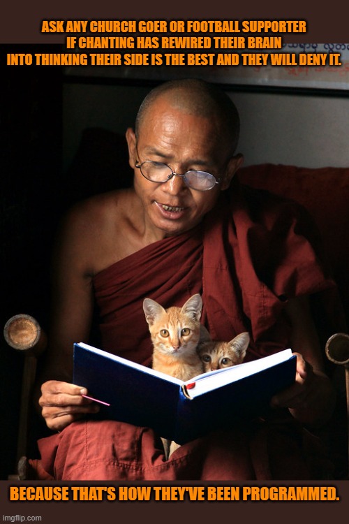 This #lolcat wonders why hoo-mens don't realise they've been groomed | ASK ANY CHURCH GOER OR FOOTBALL SUPPORTER 
IF CHANTING HAS REWIRED THEIR BRAIN 
INTO THINKING THEIR SIDE IS THE BEST AND THEY WILL DENY IT. BECAUSE THAT'S HOW THEY'VE BEEN PROGRAMMED. | image tagged in groom,chanting,religion,football,lolcat | made w/ Imgflip meme maker