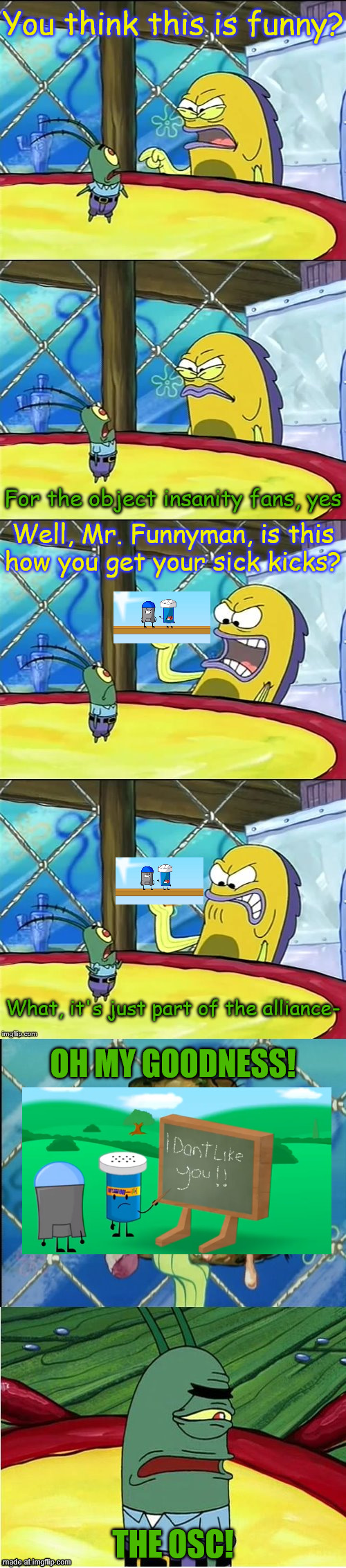 Alliance mates dont hate each other | You think this is funny? For the object insanity fans, yes; Well, Mr. Funnyman, is this how you get your sick kicks? What, it's just part of the alliance-; OH MY GOODNESS! THE OSC! | image tagged in oh my goodness,object shows,object insanity | made w/ Imgflip meme maker