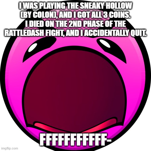 I WAS PLAYING THE SNEAKY HOLLOW (BY COLON), AND I GOT ALL 3 COINS. I DIED ON THE 2ND PHASE OF THE RATTLEDASH FIGHT, AND I ACCIDENTALLY QUIT. FFFFFFFFFFF- | made w/ Imgflip meme maker