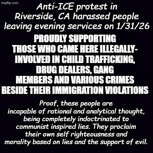 Coming to a church near you. The 4th of July is going to suck thanks to these dupes... | Anti-ICE protest in Riverside, CA harassed people leaving evening services on 1/31/26; PROUDLY SUPPORTING THOSE WHO CAME HERE ILLEGALLY- INVOLVED IN CHILD TRAFFICKING, DRUG DEALERS, GANG MEMBERS AND VARIOUS CRIMES BESIDE THEIR IMMIGRATION VIOLATIONS; Proof, these people are incapable of rational and analytical thought, being completely indoctrinated to communist inspired lies. They proclaim their own self righteousness and morality based on lies and the support of evil. | image tagged in plain black | made w/ Imgflip meme maker