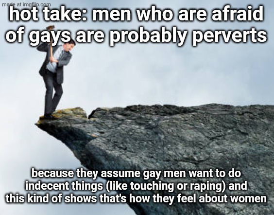 worded it badly but you get what I mean right? | hot take: men who are afraid of gays are probably perverts; because they assume gay men want to do indecent things (like touching or raping) and this kind of shows that's how they feel about women | image tagged in man breaking cliff | made w/ Imgflip meme maker