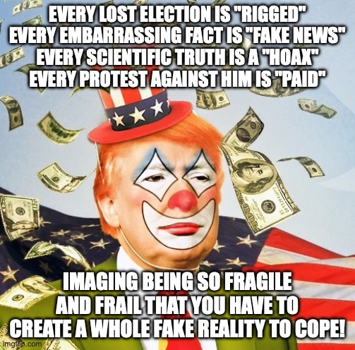 Unlike Bozo the Clown -- not allowed to be a kids show except offshore | EVERY LOST ELECTION IS "RIGGED"
EVERY EMBARRASSING FACT IS "FAKE NEWS"
EVERY SCIENTIFIC TRUTH IS A "HOAX"
EVERY PROTEST AGAINST HIM IS "PAID"; IMAGING BEING SO FRAGILE AND FRAIL THAT YOU HAVE TO CREATE A WHOLE FAKE REALITY TO COPE! | image tagged in trump clown,donald trump,failure,maga,you are not a clown you are the entire circus | made w/ Imgflip meme maker