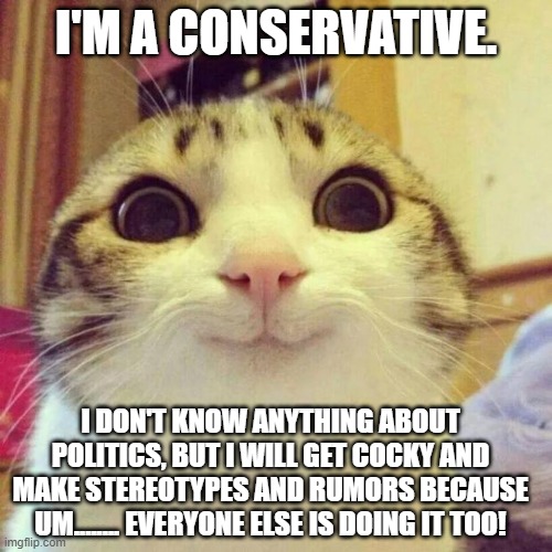Trump conservatives think they're cool even though they're part of an even sillier cult than TIK TOK | I'M A CONSERVATIVE. I DON'T KNOW ANYTHING ABOUT POLITICS, BUT I WILL GET COCKY AND MAKE STEREOTYPES AND RUMORS BECAUSE UM........ EVERYONE ELSE IS DOING IT TOO! | image tagged in memes,smiling cat | made w/ Imgflip meme maker