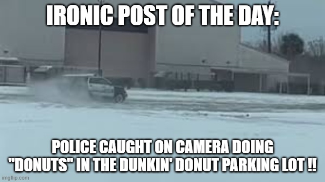 Breaking News: Policeman is caught doing donuts in the Dunkin' Donut parking lot. | IRONIC POST OF THE DAY:; POLICE CAUGHT ON CAMERA DOING "DONUTS" IN THE DUNKIN' DONUT PARKING LOT !! | image tagged in funny,humor,joke,donuts,dunkin donuts,police car | made w/ Imgflip meme maker