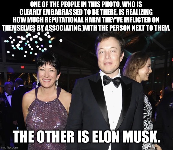 When you’re too weird and unlikable for the Epstein cabal. | ONE OF THE PEOPLE IN THIS PHOTO, WHO IS CLEARLY EMBARRASSED TO BE THERE, IS REALIZING HOW MUCH REPUTATIONAL HARM THEY’VE INFLICTED ON THEMSELVES BY ASSOCIATING WITH THE PERSON NEXT TO THEM. THE OTHER IS ELON MUSK. | image tagged in elon musk,ghislaine maxwell,jeffrey epstein,pedophile | made w/ Imgflip meme maker