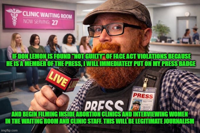 If Don Lemon is found "not guilty" of FACE Act violations... | IF DON LEMON IS FOUND "NOT GUILTY" OF FACE ACT VIOLATIONS BECAUSE HE IS A MEMBER OF THE PRESS, I WILL IMMEDIATELY PUT ON MY PRESS BADGE; AND BEGIN FILMING INSIDE ABORTION CLINICS AND INTERVIEWING WOMEN IN THE WAITING ROOM AND CLINIC STAFF. THIS WILL BE LEGITIMATE JOURNALISM | image tagged in don lemon,face act,legitimate journalism,abortion clinics,abortion mills,first amendment | made w/ Imgflip meme maker