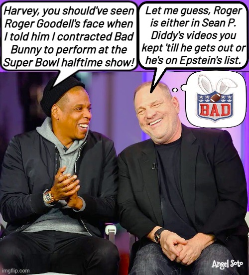 Jay-z tells Harvey Weinstein he contracted bad bunny | Harvey, you should've seen
Roger Goodell's face when
I told him I contracted Bad
Bunny to perform at the
Super Bowl halftime show! Let me guess, Roger
is either in Sean P.
Diddy's videos you
kept 'till he gets out or
he's on Epstein's list. Angel Soto | image tagged in jay-z and harvey weinstein share a laugh,jay z,harvey weinstein,super bowl,bad bunny,roger goodell | made w/ Imgflip meme maker