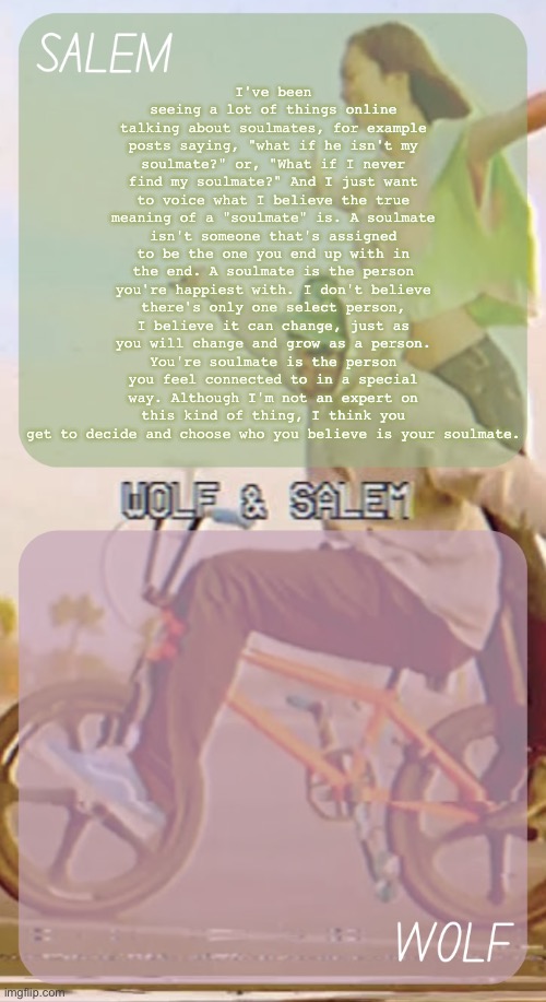 anotha yap | I've been seeing a lot of things online talking about soulmates, for example posts saying, "what if he isn't my soulmate?" or, "What if I never find my soulmate?" And I just want to voice what I believe the true meaning of a "soulmate" is. A soulmate isn't someone that's assigned to be the one you end up with in the end. A soulmate is the person you're happiest with. I don't believe there's only one select person, I believe it can change, just as you will change and grow as a person. You're soulmate is the person you feel connected to in a special way. Although I'm not an expert on this kind of thing, I think you get to decide and choose who you believe is your soulmate. | image tagged in wolf n salem - foxed and moons 3 | made w/ Imgflip meme maker