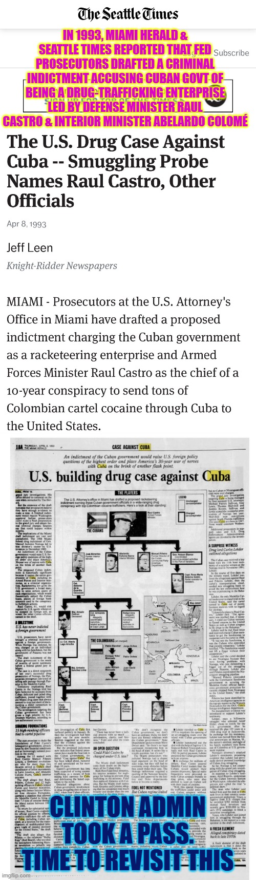 1993, Miami Herald & Seattle Times reported a draft for a criminal indictment accusing Cuban govt of drug trafficking | IN 1993, MIAMI HERALD & SEATTLE TIMES REPORTED THAT FED PROSECUTORS DRAFTED A CRIMINAL INDICTMENT ACCUSING CUBAN GOVT OF BEING A DRUG-TRAFFICKING ENTERPRISE LED BY DEFENSE MINISTER RAUL CASTRO & INTERIOR MINISTER ABELARDO COLOMÉ; CLINTON ADMIN TOOK A PASS. TIME TO REVISIT THIS | image tagged in miami hearald,seattle times,cuba,fidel castro,freedom,cuba libre | made w/ Imgflip meme maker